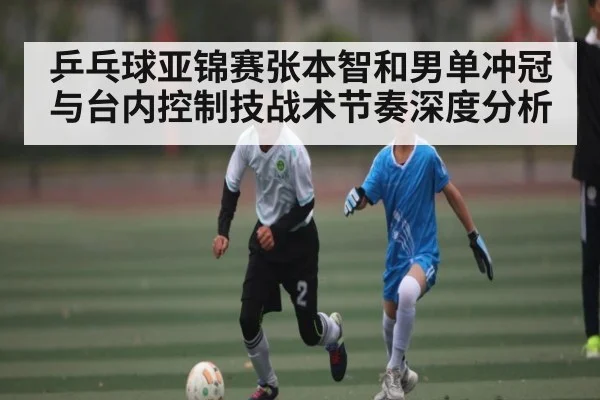 乒乓球亚锦赛张本智和男单冲冠与台内控制技战术节奏深度分析