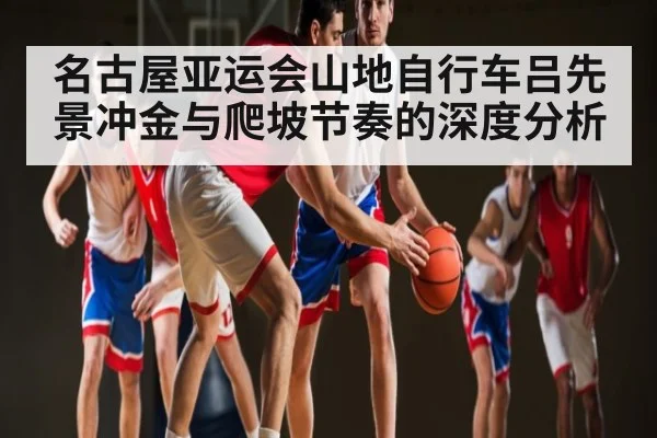 名古屋亚运会山地自行车吕先景冲金与爬坡节奏的深度分析